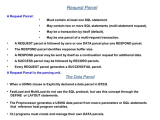 Request Parcel
A Request Parcel:
• Must contain at least one SQL statement.
• May contain two or more SQL statements (multi-statement request).
• May be a transaction by itself (default).
• May be one parcel of a multi-request transaction.
• A REQUEST parcel is followed by zero or one DATA parcel plus one RESPOND parcel.
• The RESPOND parcel identifies response buffer size.
• A RESPOND parcel may be sent by itself as a continuation request for additional data.
• A SUCCESS parcel may be followed by RECORD parcels.
• Every REQUEST parcel generates a SUCCESS/FAIL parcel.
A Request Parcel is the parsing unit.
The Data Parcel
• When a USING clause is Explicitly declared a data parcel in BTEQ.
• FastLoad and MultiLoad do not use the SQL protocol, but use this concept through the
DEFINE or LAYOUT statements.
• The Preprocessor generates a USING data parcel from macro parameters or SQL statements
that reference host program variables.
• CLI programs must create and manage their own DATA parcels.
 