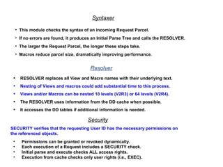 • This module checks the syntax of an incoming Request Parcel.
• If no errors are found, it produces an Initial Parse Tree and calls the RESOLVER.
• The larger the Request Parcel, the longer these steps take.
• Macros reduce parcel size, dramatically improving performance.
Syntaxer
Resolver
• RESOLVER replaces all View and Macro names with their underlying text.
• Nesting of Views and macros could add substantial time to this process.
• Views and/or Macros can be nested 10 levels (V2R3) or 64 levels (V2R4).
• The RESOLVER uses information from the DD cache when possible.
• It accesses the DD tables if additional information is needed.
Security
SECURITY verifies that the requesting User ID has the necessary permissions on
the referenced objects.
• Permissions can be granted or revoked dynamically.
• Each execution of a Request includes a SECURITY check.
• Initial parse and execute checks ALL access rights.
• Execution from cache checks only user rights (i.e., EXEC).
 