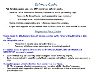 Software Cache
ALL Teradata vprocs use some SMP memory as software cache.
• Software cache retains data dictionary information and/or processing steps.
• Requests-To-Steps Cache - holds processing steps in memory
• Dictionary Cache - hold DD/D information in memory
• Cache eliminates regenerating and re-fetching needed information.
• Larger memory gives the processors more software cache and reduces disk accesses.
Request-to-Steps Cache
Cache stores the SQL text and the AMP steps generated by the Parser without binding in data
from
the Using DATA parcel.
• Plans do not have to be re-parsed by the user.
• Requests with hard-coded values are not immediately cached.
For cached plans, the plan is retrieved and the SYNTAXER, RESOLVER, OPTIMIZER and
GENERATOR steps are bypassed.
• Cached steps may be shared by sessions/logons within a Parsing Engine.
• Cache is maintained in Least Recently Used sequence so that lower activity plans swap out to
disk.
The system purges unmarked entries from cache every four hours.
• All PEs also purge affected cache entries on receipt of a DDL “Spoiling” message.
• Demographically independent plans (UPI, USI and some Nested Joins) are marked when
placed into cache.
 