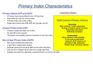 Primary Index Characteristics
Primary Indexes (UPI and NUPI)
• A Primary Index may be different than a Primary Key.
• Every table has only one, Primary Index.
• A Primary Index may contain null(s).
• Single-value access uses ONE AMP and, typically, one I/O.
Unique Primary Index (UPI)
• Involves a single base table row at most.
• No spool file is ever required.
• The system automatically enforces uniqueness on the index value.
Non-Unique Primary Index (NUPI)
• May involve multiple base table rows.
• A spool file is created when needed.
• Duplicate values go to the same AMP and the same data block.
• Only one I/O is needed if all the rows fit in a single data block.
• Duplicate row check for a Set table is required if there is no USI on the table.
Multi-Column Primary Indexes
Advantage
More columns = more uniqueness
Number of distinct values increase.
Rows/value decreases.
Selectivity increases.
Disadvantage
More columns = less usability
PI can only be used when
values for all PI columns are
provided in SQL statement.
Partial values cannot be hashed.
Important Notes:
 