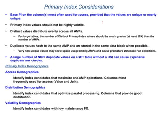 Primary Index Considerations
• Base PI on the column(s) most often used for access, provided that the values are unique or nearly
unique.
• Primary Index values should not be highly volatile.
• Distinct values distribute evenly across all AMPs.
– For large tables, the number of Distinct Primary Index values should be much greater (at least 10X) than the
number of AMPs.
• Duplicate values hash to the same AMP and are stored in the same data block when possible.
– Very non-unique values may skew space usage among AMPs and cause premature Database Full conditions.
• A large number of NUPI duplicate values on a SET table without a USI can cause expensive
duplicate row checks.
:
Primary Index Demographics
Access Demographics
Identify index candidates that maximize one-AMP operations. Columns most
frequently used for access (Value and Join).
Distribution Demographics
Identify index candidates that optimize parallel processing. Columns that provide good
distribution.
Volatility Demographics
Identify index candidates with low maintenance I/O.
 