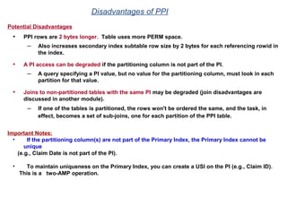Potential Disadvantages
• PPI rows are 2 bytes longer. Table uses more PERM space.
– Also increases secondary index subtable row size by 2 bytes for each referencing rowid in
the index.
• A PI access can be degraded if the partitioning column is not part of the PI.
– A query specifying a PI value, but no value for the partitioning column, must look in each
partition for that value.
• Joins to non-partitioned tables with the same PI may be degraded (join disadvantages are
discussed in another module).
– If one of the tables is partitioned, the rows won't be ordered the same, and the task, in
effect, becomes a set of sub-joins, one for each partition of the PPI table.
Important Notes:
• If the partitioning column(s) are not part of the Primary Index, the Primary Index cannot be
unique
(e.g., Claim Date is not part of the PI).
• To maintain uniqueness on the Primary Index, you can create a USI on the PI (e.g., Claim ID).
This is a two-AMP operation.
Disadvantages of PPI
 