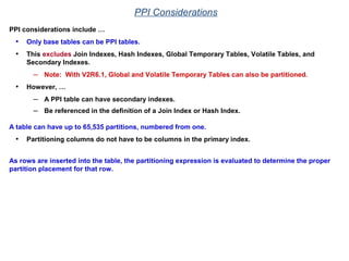 PPI Considerations
PPI considerations include …
• Only base tables can be PPI tables.
• This excludes Join Indexes, Hash Indexes, Global Temporary Tables, Volatile Tables, and
Secondary Indexes.
– Note: With V2R6.1, Global and Volatile Temporary Tables can also be partitioned.
• However, …
– A PPI table can have secondary indexes.
– Be referenced in the definition of a Join Index or Hash Index.
A table can have up to 65,535 partitions, numbered from one.
• Partitioning columns do not have to be columns in the primary index.
As rows are inserted into the table, the partitioning expression is evaluated to determine the proper
partition placement for that row.
 