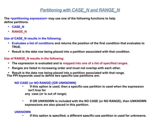 Partitioning with CASE_N and RANGE_N
The <partitioning expression> may use one of the following functions to help
define partitions.
• CASE_N
• RANGE_N
Use of CASE_N results in the following:
• Evaluates a list of conditions and returns the position of the first condition that evaluates to
TRUE.
• Result is the data row being placed into a partition associated with that condition.
Use of RANGE_N results in the following:
• The expression is evaluated and is mapped into one of a list of specified ranges.
• Ranges are listed in increasing order and must not overlap with each other.
• Result is the data row being placed into a partition associated with that range.
The PPI keywords used to define two specific-use partitions are:
NO CASE (or NO RANGE) [OR UNKNOWN]
• If this option is used, then a specific-use partition is used when the expression
isn't true for
any case (or is out of range).
• If OR UNKNOWN is included with the NO CASE (or NO RANGE), then UNKNOWN
expressions are also placed in this partition.
UNKNOWN
• If this option is specified, a different specific-use partition is used for unknowns.
 