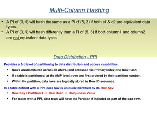 Multi-Column Hashing
• A PI of (3, 5) will hash the same as a PI of (5, 3) if both c1 & c2 are equivalent data
types.
• A PI of (3, 5) will hash differently than a PI of (5, 3) if both column1 and column2
are not equivalent data types.
Data Distribution - PPI
Provides a 3rd level of partitioning to data distribution and access capabilities.
• Rows are distributed across all AMPs (and accessed via Primary Index) the Row Hash.
• If a table is partitioned, at the AMP level, rows are first ordered by their partition number.
• Within the partition, data rows are logically stored in Row ID sequence.
In a table defined with a PPI, each row is uniquely identified by its Row Key.
• Row Key = Partition # + Row Hash + Uniqueness Value
• For tables with a PPI, data rows will have the Partition # included as part of the data row.
 
