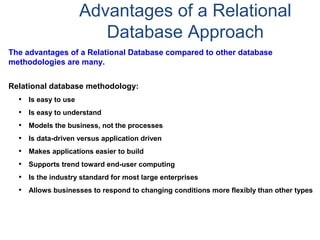 Advantages of a Relational
Database Approach
The advantages of a Relational Database compared to other database
methodologies are many.
Relational database methodology:
• Is easy to use
• Is easy to understand
• Models the business, not the processes
• Is data-driven versus application driven
• Makes applications easier to build
• Supports trend toward end-user computing
• Is the industry standard for most large enterprises
• Allows businesses to respond to changing conditions more flexibly than other types
 
