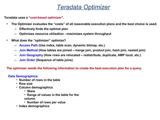 Teradata Optimizer
Teradata uses a “cost-based optimizer”.
• The Optimizer evaluates the “costs” of all reasonable execution plans and the best choice is used.
– Effectively finds the optimal plan
– Optimizes resource utilization - maximizes system throughput
• What does the “optimizer” optimize?
– Access Path (Use index, table scan, dynamic bitmap, etc.)
– Join Method (How tables are joined – merge join, product join, hash join, nested join)
– Join Geography (How rows are relocated – redistribute, duplicate, AMP local, etc.)
– Join Order (Sequence of table joins)
The optimizer needs the following information to create the best execution plan for a query.
Data Demographics:
• Number of rows in the table
• Row size
• Column demographics
• Skew
• Range of values in the table for the
column
• Number of rows per value
• Index demographics
 