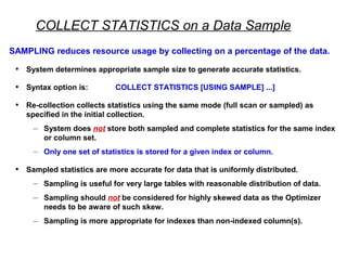 COLLECT STATISTICS on a Data Sample
SAMPLING reduces resource usage by collecting on a percentage of the data.
• System determines appropriate sample size to generate accurate statistics.
• Syntax option is: COLLECT STATISTICS [USING SAMPLE] ...]
• Re-collection collects statistics using the same mode (full scan or sampled) as
specified in the initial collection.
– System does not store both sampled and complete statistics for the same index
or column set.
– Only one set of statistics is stored for a given index or column.
• Sampled statistics are more accurate for data that is uniformly distributed.
– Sampling is useful for very large tables with reasonable distribution of data.
– Sampling should not be considered for highly skewed data as the Optimizer
needs to be aware of such skew.
– Sampling is more appropriate for indexes than non-indexed column(s).
 