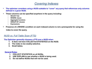 Covering Indexes
• The optimizer considers using a NUSI subtable to “cover” any query that references only columns
defined in a given NUSI.
• These columns can be specified anywhere in the query including:
– SELECT list
– WHERE clause
– Aggregate functions
– GROUP BY clauses
– Expressions
• Presence of a WHERE condition on each indexed column is not a prerequisite for using the
index to cover the query.
NUSI vs. Full Table Scan (FTS)
The Optimizer generally chooses a FTS over a NUSI when:
1. It does not have COLLECTed STATISTICS on the NUSI.
2. The index is too weakly selective.
3. Small tables.
General Rules:
1. COLLECT STATISTICS on all NUSIs.
2. USE EXPLAIN to see whether a NUSI is being used.
3. Do not define NUSIs that will not be used.
 