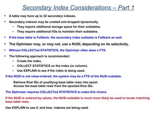 Secondary Index Considerations – Part 1
• A table may have up to 32 secondary indexes.
• Secondary indexes may be created and dropped dynamically.
– They require additional storage space for their subtables.
– They require additional I/Os to maintain their subtables.
• If the base table is Fallback, the secondary index subtable is Fallback as well.
• The Optimizer may, or may not, use a NUSI, depending on its selectivity.
• Without COLLECTed STATISTICS, the Optimizer often does a FTS.
• The following approach is recommended:
– Create the index.
– COLLECT STATISTICS on the index (or column).
– Use EXPLAIN to see if the index is being used.
If the NUSI is not value-ordered, the system may do a FTS of the NUSI subtable.
Retrieve Row IDs of qualifying base table rows into spool.
Access the base table rows from the spooled Row IDs.
The Optimizer requires COLLECTed STATISTICS to make this choice.
If the NUSI is ordered by values, the NUSI subtable is much more likely be used to locate matching
base table rows.
Use EXPLAIN to see if, and how, indexes are being used.
 