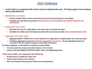 Join Indexes
• A Join Index is an optional index which may be created by the user. The basic types of Join Indexes
will be described first.
• (Multi-table) Join Index
– Pre-join multiple tables; stores and maintains the result from joining two or more tables.
– Facilitates join operations by possibly eliminating join processing or by reducing/eliminating join data
redistribution.
• Single-table Join Index
– Distribute the rows of a single table on the hash value of a foreign key value.
– Facilitates the ability to join the foreign key table with the primary key table without redistributing the data.
• Aggregate Join Index (AJI)
– Aggregate (SUM or COUNT) one or more columns of a single table or multiple tables into a summary table.
– Facilitates aggregation queries by eliminating aggregation processing. The pre-aggregated values are
contained in the AJI instead of relying on base table calculations.
In many respects, a Join Index is similar to a base table.
• You may create non-unique secondary indexes on its columns.
• Perform COLLECT/DROP STATISTICS, DROP, HELP, and SHOW statements.
Unlike base tables, you cannot do the following:
• Directly query or update join index rows.
• Create unique indexes on its columns.
• Store and maintain arbitrary query results such as expressions.
 