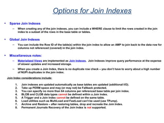 Options for Join Indexes
• Sparse Join Indexes
– When creating any of the join indexes, you can include a WHERE clause to limit the rows created in the join
index to a subset of the rows in the base table or tables.
• Global Join Indexes
– You can include the Row ID of the table(s) within the join index to allow an AMP to join back to the data row for
columns not referenced (covered) in the join index.
• Miscellaneous notes:
– Materialized Views are implemented as Join Indexes. Join Indexes improve query performance at the expense
of slower updates and increased storage.
– When you create a Join Index, there is no duplicate row check – you don’t have to worry about a high number
of NUPI duplicates in the join index.
Join Index considerations include:
1. Join indexes are updated automatically as base tables are updated (additional I/O).
2. Take up PERM space and may (or may not) be Fallback protected.
3. You can specify no more than 64 columns per referenced base table per join index.
4. BLOB and CLOB data types cannot be defined within a Join Index.
5. A Trigger and a Join Index cannot be defined on the same table.
6. Load utilities such as MultiLoad and FastLoad can’t be used (use TPump).
7. Archive and Restore – after restoring tables, drop and recreate the Join Index.
8. Permanent Journals Recovery of the Join Index is not supported.
 