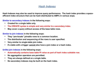 Hash Indexes
Hash Indexes may also be used to improve query performance. The hash index provides a space-
efficient index structure that can be hash distributed to AMPs in various ways.
Similar to secondary indexes in the following ways:
• Created for a single table only.
• The CREATE syntax is simple and very similar to a secondary index.
• May cover a query without access of the base table rows.
Similar to join indexes in the following ways:
• They “pre-locate” joinable rows to a common location.
• The distribution and sequencing of the rows is user specified.
• Very similar to single-table join index.
• If a table with a trigger cannot also have a join index or a hash index.
Unlike join indexes in the following ways:
• Automatically contains base table PI value as part of hash index subtable row.
• No aggregation operators are permitted.
• They are always defined on a single table.
• No secondary indexes may be built on the hash index.
 