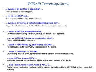 • ... by way of the sort key in spool field1 …
Field1 is created to allow a tag sort.
• ... we do an ABORT test …
Caused by an ABORT or ROLLBACK statement.
• ... by way of a traversal of index #n extracting row ids only …
A spool file is built containing the Row IDs found in a secondary index (index #n)
• ... we do a SMS (set manipulation step) …
Combining rows using a UNION, MINUS, or INTERSECT operator.
• ... we do a BMSMS (bit map set manipulation step) …
Doing a NUSI Bit Map operation.
• ... which is redistributed by hash code to all AMPs …
Redistributing data (in SPOOL) in preparation for a join.
• ... which is duplicated on all AMPs …
Duplicating data (in SPOOL) from the smaller table in preparation for a join.
• ... (one_AMP) or (group_AMPs) …
Indicates one AMP or a subset of AMPs will be used instead of all AMPs.
• ... ("NOT (table_name.column_name IS NULL)") …
Feature where optimizer realizes that the column being joined to is NOT NULL or has referential
integrity.
EXPLAIN Terminology (cont.)
 