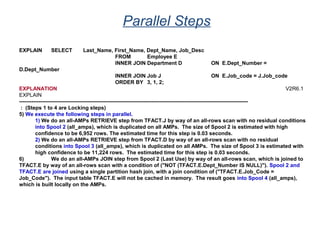 Parallel Steps
EXPLAIN SELECT Last_Name, First_Name, Dept_Name, Job_Desc
FROM Employee E
INNER JOIN Department D ON E.Dept_Number =
D.Dept_Number
INNER JOIN Job J ON E.Job_code = J.Job_code
ORDER BY 3, 1, 2;
EXPLANATION V2R6.1
EXPLAIN
----------------------------------------------------------------------------------------------------------------------------------
: (Steps 1 to 4 are Locking steps)
5) We execute the following steps in parallel.
1) We do an all-AMPs RETRIEVE step from TFACT.J by way of an all-rows scan with no residual conditions
into Spool 2 (all_amps), which is duplicated on all AMPs. The size of Spool 2 is estimated with high
confidence to be 6,952 rows. The estimated time for this step is 0.03 seconds.
2) We do an all-AMPs RETRIEVE step from TFACT.D by way of an all-rows scan with no residual
conditions into Spool 3 (all_amps), which is duplicated on all AMPs. The size of Spool 3 is estimated with
high confidence to be 11,224 rows. The estimated time for this step is 0.03 seconds.
6) We do an all-AMPs JOIN step from Spool 2 (Last Use) by way of an all-rows scan, which is joined to
TFACT.E by way of an all-rows scan with a condition of ("NOT (TFACT.E.Dept_Number IS NULL)"). Spool 2 and
TFACT.E are joined using a single partition hash join, with a join condition of ("TFACT.E.Job_Code =
Job_Code"). The input table TFACT.E will not be cached in memory. The result goes into Spool 4 (all_amps),
which is built locally on the AMPs.
 