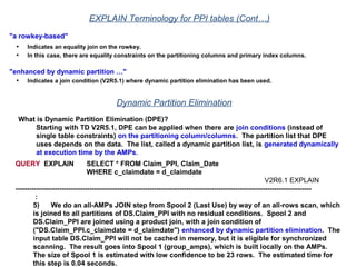 "a rowkey-based"
• Indicates an equality join on the rowkey.
• In this case, there are equality constraints on the partitioning columns and primary index columns.
"enhanced by dynamic partition …"
• Indicates a join condition (V2R5.1) where dynamic partition elimination has been used.
EXPLAIN Terminology for PPI tables (Cont…)
Dynamic Partition Elimination
What is Dynamic Partition Elimination (DPE)?
Starting with TD V2R5.1, DPE can be applied when there are join conditions (instead of
single table constraints) on the partitioning column/columns. The partition list that DPE
uses depends on the data. The list, called a dynamic partition list, is generated dynamically
at execution time by the AMPs.
QUERY EXPLAIN SELECT * FROM Claim_PPI, Claim_Date
WHERE c_claimdate = d_claimdate
V2R6.1 EXPLAIN
--------------------------------------------------------------------------------------------------------------------------------
:
5) We do an all-AMPs JOIN step from Spool 2 (Last Use) by way of an all-rows scan, which
is joined to all partitions of DS.Claim_PPI with no residual conditions. Spool 2 and
DS.Claim_PPI are joined using a product join, with a join condition of
("DS.Claim_PPI.c_claimdate = d_claimdate") enhanced by dynamic partition elimination. The
input table DS.Claim_PPI will not be cached in memory, but it is eligible for synchronized
scanning. The result goes into Spool 1 (group_amps), which is built locally on the AMPs.
The size of Spool 1 is estimated with low confidence to be 23 rows. The estimated time for
this step is 0.04 seconds.
 