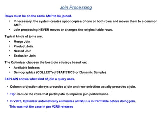 Join Processing
Rows must be on the same AMP to be joined.
• If necessary, the system creates spool copies of one or both rows and moves them to a common
AMP.
• Join processing NEVER moves or changes the original table rows.
Typical kinds of joins are:
• Merge Join
• Product Join
• Nested Join
• Exclusion Join
The Optimizer chooses the best join strategy based on:
• Available Indexes
• Demographics (COLLECTed STATISTICS or Dynamic Sample)
EXPLAIN shows what kind of join a query uses.
• Column projection always precedes a join and row selection usually precedes a join.
• Tip: Reduce the rows that participate to improve join performance.
• In V2R5, Optimizer automatically eliminates all NULLs in Part table before doing join.
This was not the case in pre V2R5 releases
 