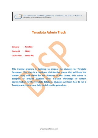 Teradata Admin Track


Category      : Teradata

Course-Id     : TD001

Course Fees   : 15000 INR




This training program is designed to prepare the students for Teradata
Developer. This class is a hands-on lab-intensive course that will keep the
student busy and active for the duration of the course. This course is
designed to provide students with in-depth knowledge of system
administration for the Teradata database. Students will learn how to run a
Teradata warehouse on a daily basis from the ground up.




                            www.bispsolutions.com
 