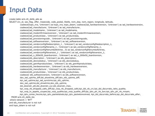 Input Data
 create table wrk.cih_dshb_ads as
 SELECT srv_id, sav_flag, offer, inseecode, code_postal, libelle, nom_dep, nom_region, longitude, latitude,
            coalesce(topo_nra, 'Unknown') as topo_nra, topo_dslam, coalesce(iad_hardwareversion, 'Unknown') as iad_hardwareversion,
            coalesce(iad_manufacturer, 'Unknown') as iad_manufacturer,
            coalesce(iad_modelname , 'Unknown') as iad_modelname,
            coalesce(iad_modemfirmwareversion , 'Unknown') as iad_modemfirmwareversion,
            coalesce(iad_productclass , 'Unknown') as iad_productclass,
            coalesce(iad_provisioningcode , 'Unknown') as iad_provisioningcode,
            coalesce(iad_softwareversion , 'Unknown') as iad_softwareversion,
            coalesce(iad_vendorconfigfiledescription_1 , 'Unknown') as iad_vendorconfigfiledescription_1,
            coalesce(iad_vendorconfigfilename_1 , 'Unknown') as iad_vendorconfigfilename_1,
            coalesce(iad_vendorconfigfilenumbofentries , 0) as iad_vendorconfigfilenumbofentries,
            coalesce(iad_vendorconfigfileversion_1 , 'Unknown') as iad_vendorconfigfileversion_1,
            coalesce(iad_x_000e50_boardversion , 'Unknown') as iad_x_000e50_boardversion,
            coalesce(stb_description , 'Unknown') as stb_description,
            coalesce(stb_devicestatus , 'Unknown') as stb_devicestatus,
            coalesce(stb_gwinfoproductclass , 'Unknown') as stb_gwinfoproductclass,
            coalesce(stb_hardwareversion , 'Unknown') as stb_hardwareversion,
            coalesce(stb_manufacturer , 'Unknown') as stb_manufacturer,
            coalesce(stb_productclass , 'Unknown') as stb_productclass,
            coalesce( stb_softwareversion, 'Unknown') as stb_softwareversion,
            dev_iad_uptime_diff,dsl_showtime_diff,dev_stb_uptime_diff,
            kpi_iad_uptime,kpi_iad_synctime,kpi_stb_uptime,
            dev_iad_uptime,dsl_showtime,dev_stb_uptime,
            dsl_downstr_att,dsl_downstr_cur,dsl_downstr_max,
            kpi_voip_nb_dropped_calls_diff,kpi_voip_nb_dropped_calls,kpi_dsl_nb_crc,kpi_dsl_dscurrate_ratio_qualite,
            kpi_voip_tx_appels_coupes,kpi_voip_qualite,kpi_voip_qualite_diff,kpi_iptv_plr_nb_bon,kpi_iptv_plr_nb_moyen,
           ,kpi_iptv_conso_heures,kpi_iptv_packetslosts,kpi_iptv_packetsreceived, kpi_dsl_dscurrate_before,kpi_dsl_dscurrate_after,
   FROM wrk.cih_dshb_bis
  where network = 'BYT'
 and stb_manufacturer is not null
 and topo_dslam is not null


24     Confidential and proprietary. Copyright © 2012 Teradata Corporation.
 