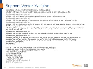 Support Vector Machine
 create table wrk.cih_svm_train2 distribute by hash(srv_id) as
 select srv_id, 'topo_nra_insee' as attr, topo_nra_insee::varchar as attr_value, sav_all_tgt
 FROM wrk.cih_sav_train union all
 select srv_id, 'code_postal' as attr, code_postal::varchar as attr_value, sav_all_tgt
 FROM wrk.cih_sav_train union all
 select srv_id, 'kpi_iad_uptime_avg' as attr, kpi_iad_uptime_avg::varchar as attr_value, sav_all_tgt
 FROM wrk.cih_sav_train union all
 select srv_id, 'dev_iad_uptime_diff_avg' as attr, dev_iad_uptime_diff_avg::varchar as attr_value, sav_all_tgt
 FROM wrk.cih_sav_train union all
 select srv_id, 'kpi_voip_nb_dropped_calls_diff_avg' as attr, kpi_voip_nb_dropped_calls_diff_avg::varchar as
 attr_value, sav_all_tgt
 FROM wrk.cih_sav_train union all
 select srv_id, 'sav_nb_contacts' as attr, sav_nb_contacts::varchar as attr_value, sav_all_tgt
 FROM wrk.cih_sav_train union all
 select srv_id, 'nb_tr' as attr, nb_tr::varchar as attr_value, sav_all_tgt FROM wrk.cih_sav_train union all
 select srv_id, 'kpi_dsl_nb_crc_avg' as attr, kpi_dsl_nb_crc_avg::varchar as attr_value, sav_all_tgt
 FROM wrk.cih_sav_train;
 /*Run SVM*/

 CREATE TABLE wrk.cih_svm_model3 (PARTITION KEY(vec_index)) AS
 SELECT vec_index, avg(vec_value) as vec_value FROM
 svm( ON wrk.cih_svm_train2
 PARTITION BY srv_id
 OUTCOME( 'sav_flag' )
 ATTRIBUTE_NAME( 'attr' )
 ATTRIBUTE_VALUE( 'attr_value' )
 )GROUP BY vec_index;


27    Confidential and proprietary. Copyright © 2012 Teradata Corporation.
 