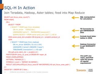 SQL-H In Action
Join Teradata, Hadoop, Aster tables; feed into Map Reduce
SELECT qrd_focus_area, count(*)                                                   SQL manipulation
                                                                                  for calculation
FROM nPath(
    ON (
      SELECT * FROM
            ( SELECT * FROM load_from_teradata(
                                                                                  TD Connector to
                ON mr_driver          TDPID(‘dbc’)
                                                                                  get OWNERSHIP
                USERNAME(‘name1’)               PASSWORD(‘password1’)             data
                QUERY(‘SELECT * FROM owner.prod_own_fact’) ) ) AS td
                                                                                  Include local Aster
      JOIN owner.prod_dim proddim ON td.prod_id = proddim.product_id
                                                                                  tables in JOIN
      JOIN
            ( SELECT * FROM load_from_hadoop(
                ON mr_driver SERVER ('10.10.3.139')                               Hadoop Connector
                                                                                  to get WARRANTY
                USERNAME (‘name2') DBNAME (‘repair')                              data
                TABLENAME ('transaction') ) ) AS sqlh
      ON sqlh.prod_ident_nbr = proddim.id )
    PARTITION BY party_id, prod_id ORDER BY repair_dt
                                                                                  Any path you
    MODE (OVERLAPPING)                                                            want, specified
    PATTERN ( ‘REPAIR{3}' )                                                       with the power
                                                                                  of regular
    SYMBOLS ( event = ‘REPAIR’ AS REPAIR )
                                                                                  expressions!
    RESULT (ACCUMULATE(qrd_focus_area OF ANY(REPAIR)) AS qrd_focus_area_path )
)n
GROUP BY 1 ORDER BY 2 desc ;
9          Confidential and proprietary. Copyright © 2012 Teradata Corporation.
 
