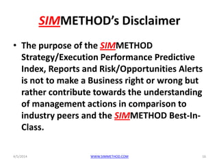 SIMMETHOD’s Disclaimer
• The purpose of the SIMMETHOD
Strategy/Execution Performance Predictive
Index, Reports and Risk/Opportunities Alerts
is not to make a Business right or wrong but
rather contribute towards the understanding
of management actions in comparison to
industry peers and the SIMMETHOD Best-In-
Class.
4/5/2014 WWW.SIMMETHOD.COM 16
 