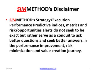 SIMMETHOD’s Disclaimer
• SIMMETHOD’s Strategy/Execution
Performance Predictive indices, metrics and
risk/opportunities alerts do not seek to be
exact but rather serve as a conduit to ask
better questions and seek better answers in
the performance improvement, risk
minimization and value creation journey.
4/5/2014 WWW.SIMMETHOD.COM 17
 