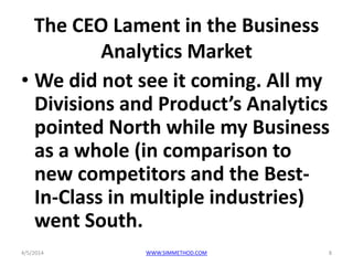 The CEO Lament in the Business
Analytics Market
• We did not see it coming. All my
Divisions and Product’s Analytics
pointed North while my Business
as a whole (in comparison to
new competitors and the Best-
In-Class in multiple industries)
went South.
4/5/2014 8WWW.SIMMETHOD.COM
 