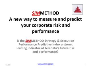 SIMMETHOD
A new way to measure and predict
your corporate risk and
performance
Is the SIMMETHOD Strategy & Execution
Performance Predictive Index a strong
leading indicator of Teradata’s future risk
and performance?
4/5/2014 1
WWW.SIMMETHOD.COM
 
