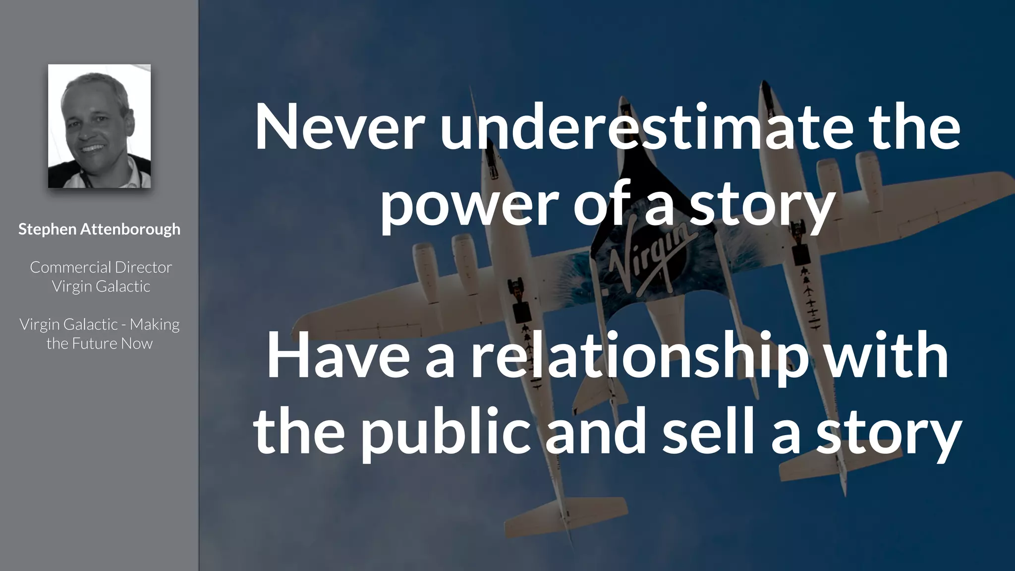 !
Stephen Attenborough
!
Commercial Director
Virgin Galactic
!
Virgin Galactic - Making
the Future Now
Never underestimate the
power of a story
!
Have a relationship with
the public and sell a story
 
