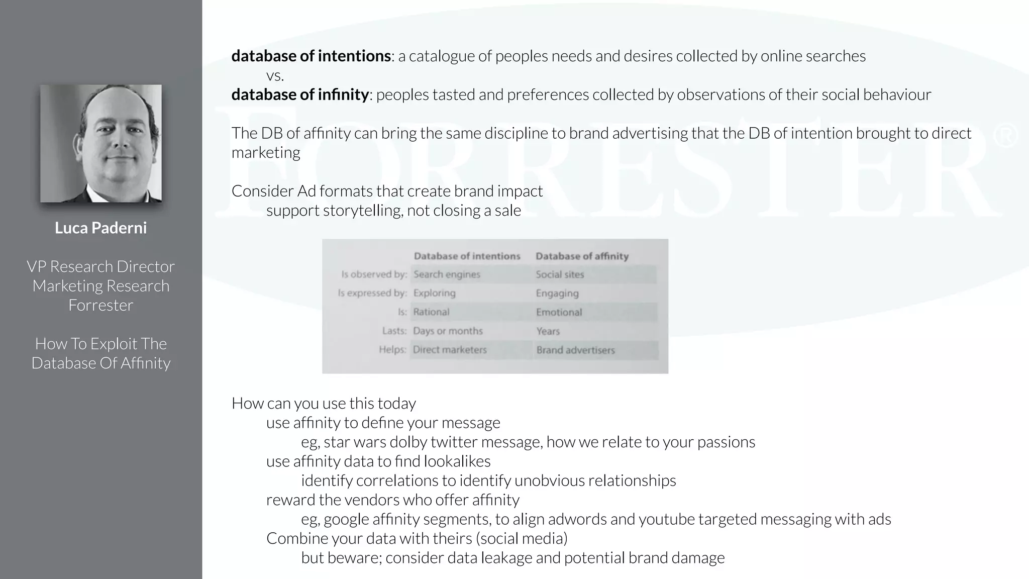 database of intentions: a catalogue of peoples needs and desires collected by online searches
vs.
database of inﬁnity: peoples tasted and preferences collected by observations of their social behaviour
!
The DB of afﬁnity can bring the same discipline to brand advertising that the DB of intention brought to direct
marketing
!
Consider Ad formats that create brand impact
support storytelling, not closing a sale
!
!
!
!
!
!
!
!
!
How can you use this today
use afﬁnity to deﬁne your message
eg, star wars dolby twitter message, how we relate to your passions
use afﬁnity data to ﬁnd lookalikes
identify correlations to identify unobvious relationships
reward the vendors who offer afﬁnity
eg, google afﬁnity segments, to align adwords and youtube targeted messaging with ads
Combine your data with theirs (social media)
but beware; consider data leakage and potential brand damage
Luca Paderni
!
VP Research Director
Marketing Research
Forrester
!
How To Exploit The
Database Of Afﬁnity
 