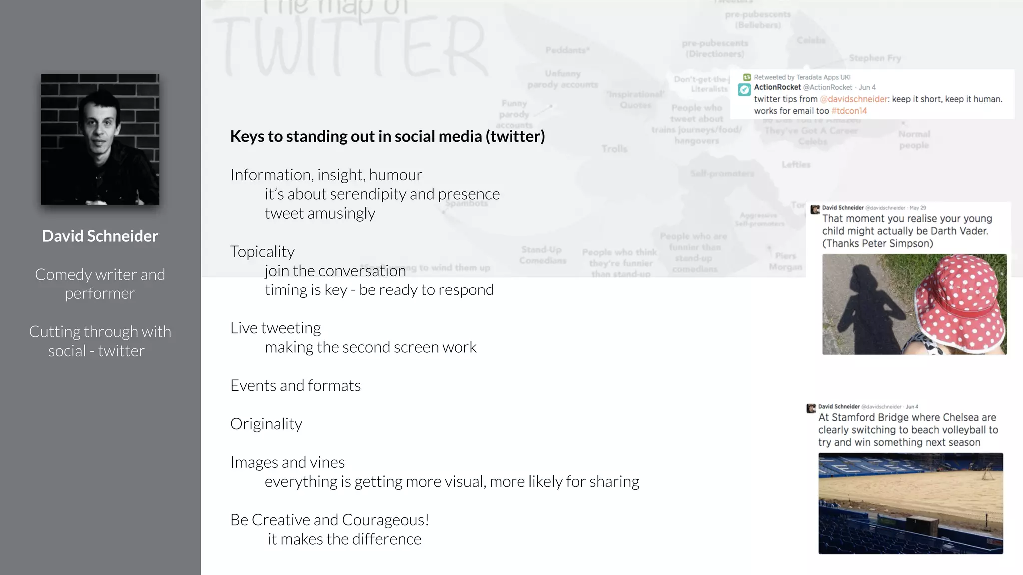 Keys to standing out in social media (twitter)
!
Information, insight, humour
it’s about serendipity and presence
tweet amusingly
!
Topicality
join the conversation
timing is key - be ready to respond
!
Live tweeting
making the second screen work
!
Events and formats
!
Originality
!
Images and vines
everything is getting more visual, more likely for sharing
!
Be Creative and Courageous!
it makes the difference
David Schneider
!
Comedy writer and
performer
!
Cutting through with
social - twitter
 