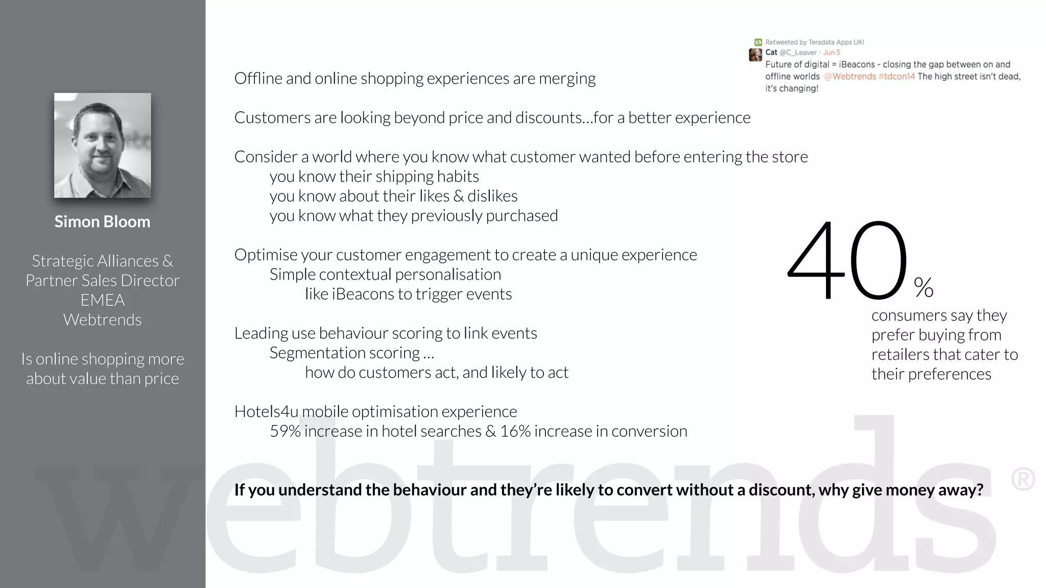 !
Ofﬂine and online shopping experiences are merging
!
Customers are looking beyond price and discounts…for a better experience
!
Consider a world where you know what customer wanted before entering the store
you know their shipping habits
you know about their likes & dislikes
you know what they previously purchased
!
Optimise your customer engagement to create a unique experience
Simple contextual personalisation
like iBeacons to trigger events
!
Leading use behaviour scoring to link events
Segmentation scoring …
how do customers act, and likely to act
Hotels4u mobile optimisation experience
59% increase in hotel searches & 16% increase in conversion
!
!
If you understand the behaviour and they’re likely to convert without a discount, why give money away?
Simon Bloom
!
Strategic Alliances &
Partner Sales Director
EMEA
Webtrends
!
Is online shopping more
about value than price
consumers say they
prefer buying from
retailers that cater to
their preferences
40%
 