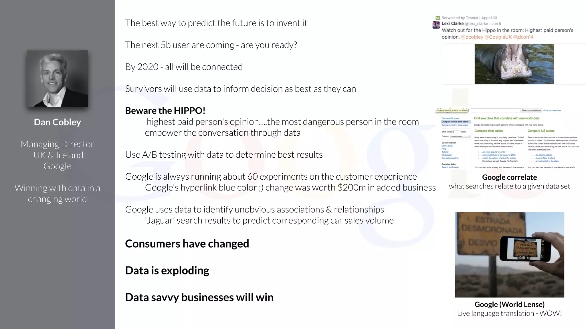 The best way to predict the future is to invent it
!
The next 5b user are coming - are you ready?
!
By 2020 - all will be connected
!
Survivors will use data to inform decision as best as they can
!
Beware the HIPPO!
highest paid person's opinion….the most dangerous person in the room
empower the conversation through data
!
Use A/B testing with data to determine best results
!
Google is always running about 60 experiments on the customer experience
Google's hyperlink blue color ;) change was worth $200m in added business
!
Google uses data to identify unobvious associations & relationships
‘Jaguar’ search results to predict corresponding car sales volume
!
Consumers have changed
!
Data is exploding
!
Data savvy businesses will win
Dan Cobley
!
Managing Director
UK & Ireland
Google
!
Winning with data in a
changing world
Google correlate
what searches relate to a given data set
Google (World Lense)
Live language translation - WOW!
 