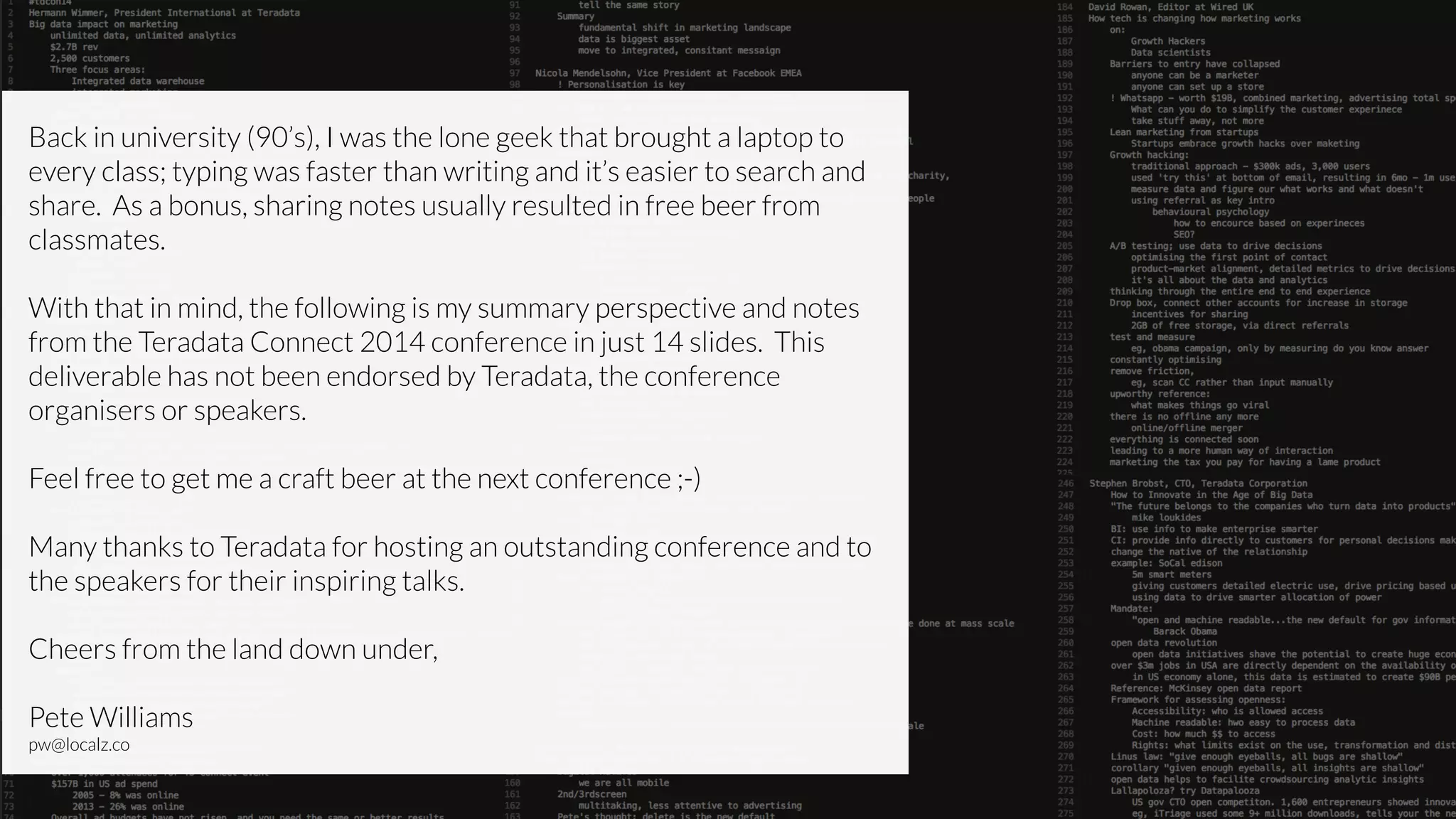 Back in university (90’s), I was the lone geek that brought a laptop to
every class; typing was faster than writing and it’s easier to search and
share. As a bonus, sharing notes usually resulted in free beer from
classmates.
!
With that in mind, the following is my summary perspective and notes
from the Teradata Connect 2014 conference in just 14 slides. This
deliverable has not been endorsed by Teradata, the conference
organisers or speakers.
!
Feel free to get me a craft beer at the next conference ;-)
!
Many thanks to Teradata for hosting an outstanding conference and to
the speakers for their inspiring talks.
!
Cheers from the land down under,
!
Pete Williams
pw@localz.co
 