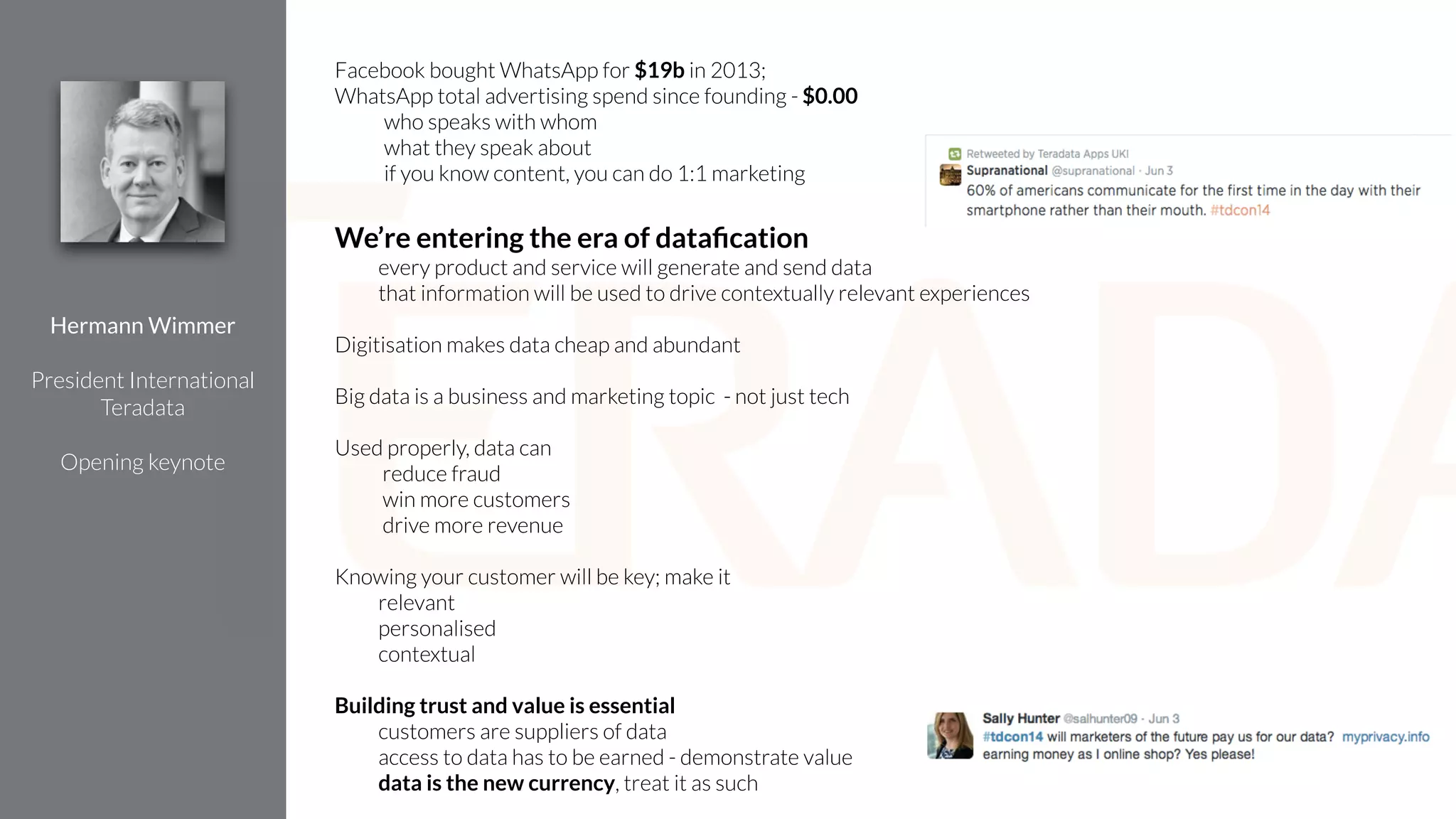 Facebook bought WhatsApp for $19b in 2013;
WhatsApp total advertising spend since founding - $0.00
who speaks with whom
what they speak about
if you know content, you can do 1:1 marketing
!
We’re entering the era of dataﬁcation
every product and service will generate and send data
that information will be used to drive contextually relevant experiences
!
Digitisation makes data cheap and abundant
!
Big data is a business and marketing topic - not just tech
!
Used properly, data can
reduce fraud
win more customers
drive more revenue
!
Knowing your customer will be key; make it
relevant
personalised
contextual
!
Building trust and value is essential
customers are suppliers of data
access to data has to be earned - demonstrate value
data is the new currency, treat it as such
Hermann Wimmer
!
President International
Teradata
!
Opening keynote
 