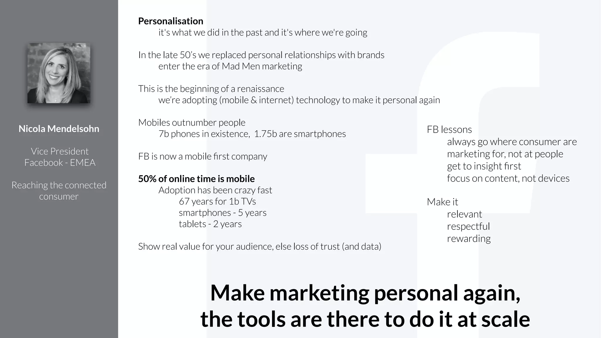 Personalisation
it's what we did in the past and it's where we're going
!
In the late 50’s we replaced personal relationships with brands
enter the era of Mad Men marketing
!
This is the beginning of a renaissance
we’re adopting (mobile & internet) technology to make it personal again
!
Mobiles outnumber people
7b phones in existence, 1.75b are smartphones
!
FB is now a mobile ﬁrst company
!
50% of online time is mobile
Adoption has been crazy fast
67 years for 1b TVs
smartphones - 5 years
tablets - 2 years
!
Show real value for your audience, else loss of trust (and data)
Nicola Mendelsohn
!
Vice President
Facebook - EMEA
!
Reaching the connected
consumer
FB lessons
always go where consumer are
marketing for, not at people
get to insight ﬁrst
focus on content, not devices
Make it
relevant
respectful
rewarding
Make marketing personal again,
the tools are there to do it at scale
 