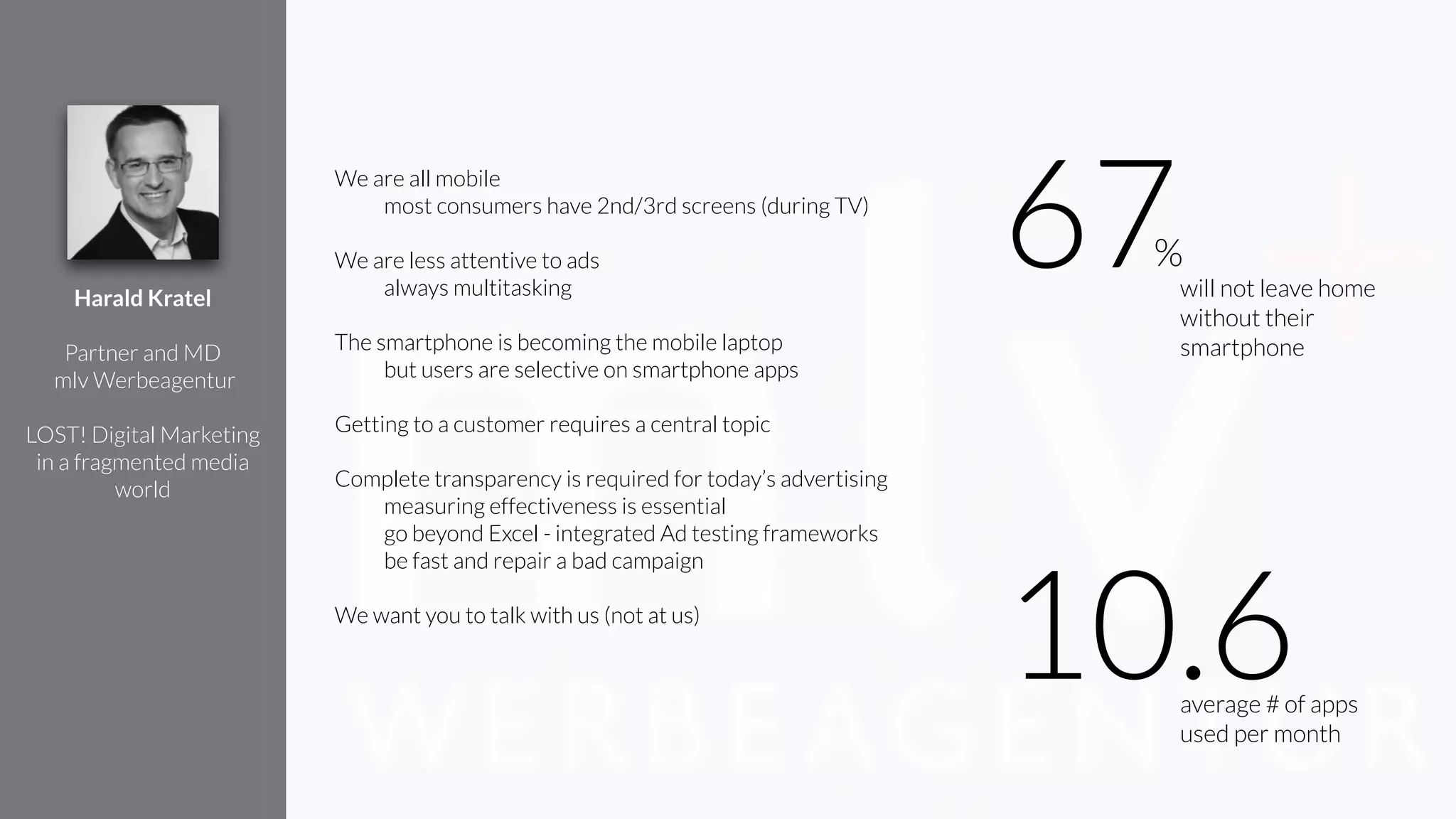 We are all mobile
most consumers have 2nd/3rd screens (during TV)
!
We are less attentive to ads
always multitasking
!
The smartphone is becoming the mobile laptop
but users are selective on smartphone apps
Getting to a customer requires a central topic
!
Complete transparency is required for today’s advertising
measuring effectiveness is essential
go beyond Excel - integrated Ad testing frameworks
be fast and repair a bad campaign
!
We want you to talk with us (not at us)
Harald Kratel
!
Partner and MD
mlv Werbeagentur
!
LOST! Digital Marketing
in a fragmented media
world
average # of apps
used per month
10.6
will not leave home
without their
smartphone
67%
 