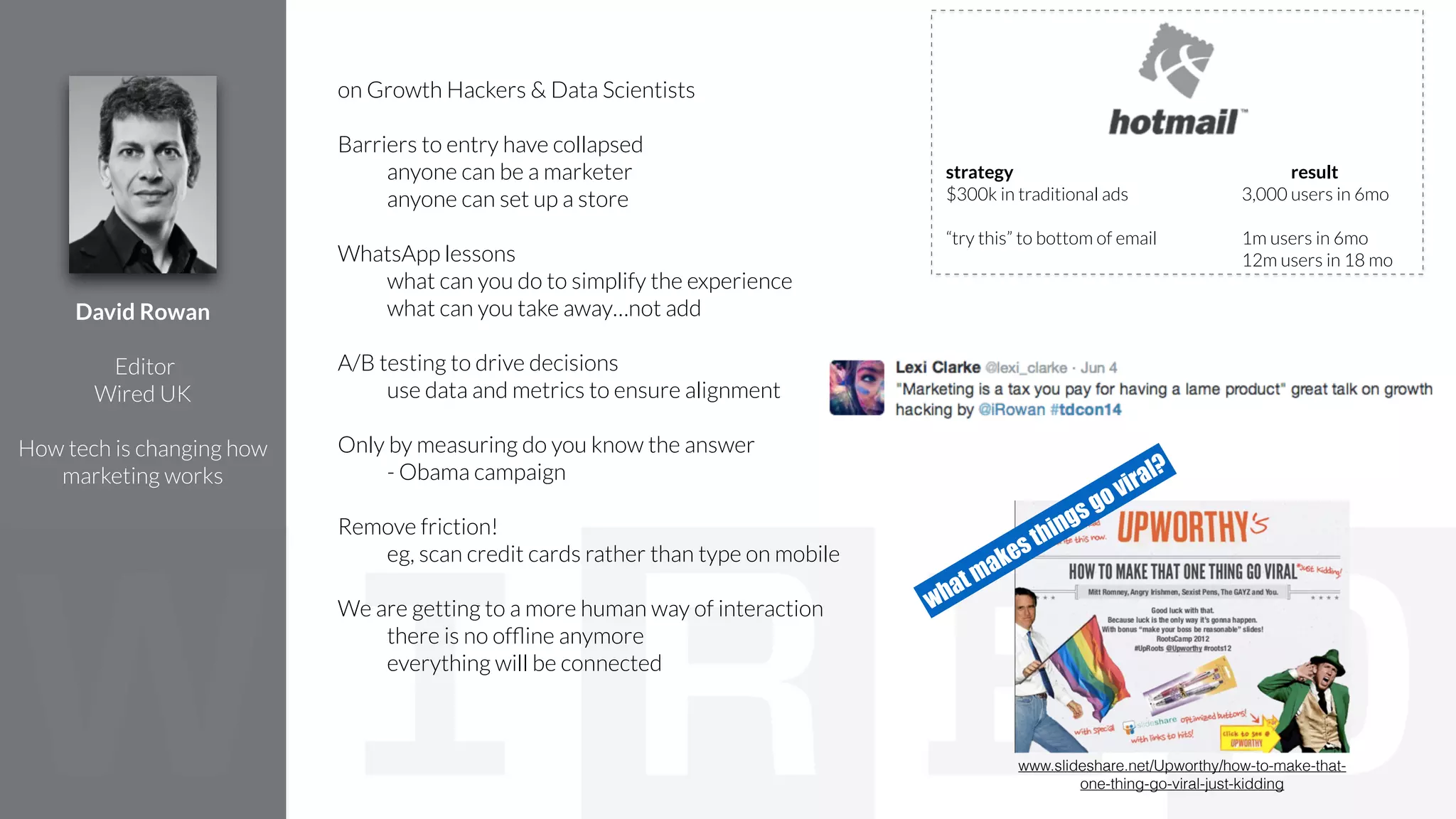 on Growth Hackers & Data Scientists
!
Barriers to entry have collapsed
anyone can be a marketer
anyone can set up a store
!
WhatsApp lessons
what can you do to simplify the experience
what can you take away…not add
!
A/B testing to drive decisions
use data and metrics to ensure alignment
!
Only by measuring do you know the answer
- Obama campaign
!
Remove friction!
eg, scan credit cards rather than type on mobile
!
We are getting to a more human way of interaction
there is no ofﬂine anymore
everything will be connected
David Rowan
!
Editor
Wired UK
!
How tech is changing how
marketing works
strategy result
$300k in traditional ads 3,000 users in 6mo
!
“try this” to bottom of email 1m users in 6mo
12m users in 18 mo
www.slideshare.net/Upworthy/how-to-make-that-
one-thing-go-viral-just-kidding
what makes things go viral?
 