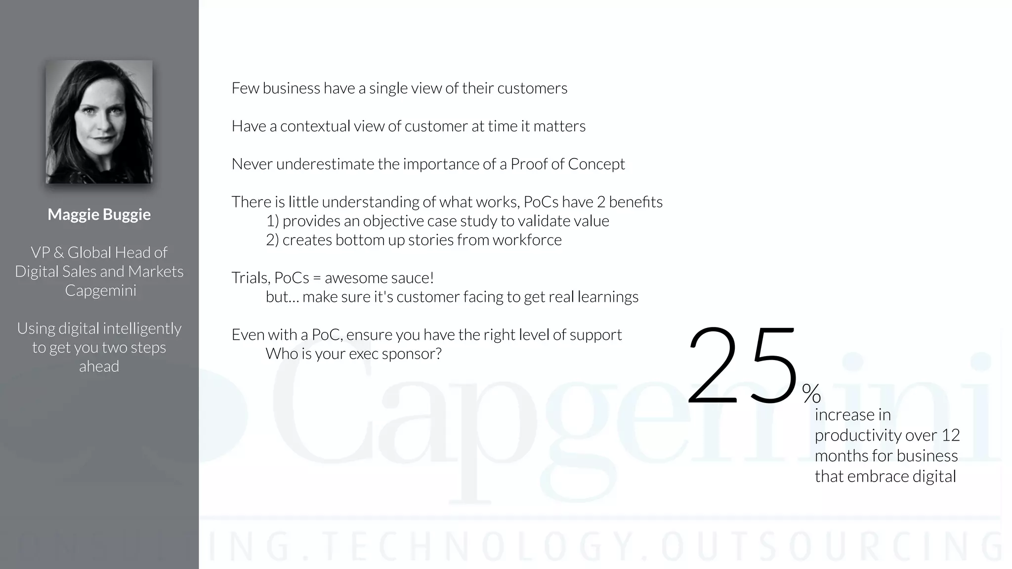 Few business have a single view of their customers
!
Have a contextual view of customer at time it matters
!
Never underestimate the importance of a Proof of Concept
!
There is little understanding of what works, PoCs have 2 beneﬁts
1) provides an objective case study to validate value
2) creates bottom up stories from workforce
!
Trials, PoCs = awesome sauce!
but… make sure it's customer facing to get real learnings
!
Even with a PoC, ensure you have the right level of support
Who is your exec sponsor?
!
Maggie Buggie
!
VP & Global Head of
Digital Sales and Markets
Capgemini
!
Using digital intelligently
to get you two steps
ahead
increase in
productivity over 12
months for business
that embrace digital
25%
 