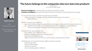 Business Intelligence: use information to make the enterprise smarter
Customer Intelligence: provide information directly to customers for personal decisions making
!
It’s not just for business, consider this government mandate
"open and machine readable...the new default for government information"
Barack Obama
!
We are in an open data revolution
open data initiatives shave the potential to create huge economic beneﬁts across all industries
eg, over $3m jobs in USA are directly dependent on the availability of open GPS data
in US economy alone, this data is estimated to create $90B per year
!
A framework for assessing openness
Accessibility: who is allowed access
Machine readable: how easy it to process data
Cost: how much $$$ to access
Rights: what limits exist on the use, transformation and distribution of data
!
Mobile devices are the perfect tool to collect crowd sourced data
everyone has them
they are GPS enabled
cool for non techies
easy to develop apps for collection
!
Stephen Brobst
!
CTO
Teradata Corporation
!
How to Innovate in the
Age of Big Data
"The future belongs to the companies who turn data into products”
Mike Loukides
VP Content Strategy, O'Reilly
McKinsey Report
 