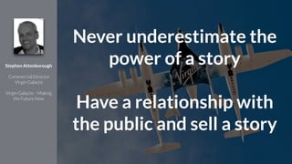 !
Stephen Attenborough
!
Commercial Director
Virgin Galactic
!
Virgin Galactic - Making
the Future Now
Never underestimate the
power of a story
!
Have a relationship with
the public and sell a story
 