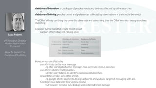 database of intentions: a catalogue of peoples needs and desires collected by online searches
vs.
database of inﬁnity: peoples tasted and preferences collected by observations of their social behaviour
!
The DB of afﬁnity can bring the same discipline to brand advertising that the DB of intention brought to direct
marketing
!
Consider Ad formats that create brand impact
support storytelling, not closing a sale
!
!
!
!
!
!
!
!
!
How can you use this today
use afﬁnity to deﬁne your message
eg, star wars dolby twitter message, how we relate to your passions
use afﬁnity data to ﬁnd lookalikes
identify correlations to identify unobvious relationships
reward the vendors who offer afﬁnity
eg, google afﬁnity segments, to align adwords and youtube targeted messaging with ads
Combine your data with theirs (social media)
but beware; consider data leakage and potential brand damage
Luca Paderni
!
VP Research Director
Marketing Research
Forrester
!
How To Exploit The
Database Of Afﬁnity
 