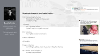 Keys to standing out in social media (twitter)
!
Information, insight, humour
it’s about serendipity and presence
tweet amusingly
!
Topicality
join the conversation
timing is key - be ready to respond
!
Live tweeting
making the second screen work
!
Events and formats
!
Originality
!
Images and vines
everything is getting more visual, more likely for sharing
!
Be Creative and Courageous!
it makes the difference
David Schneider
!
Comedy writer and
performer
!
Cutting through with
social - twitter
 