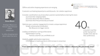 !
Ofﬂine and online shopping experiences are merging
!
Customers are looking beyond price and discounts…for a better experience
!
Consider a world where you know what customer wanted before entering the store
you know their shipping habits
you know about their likes & dislikes
you know what they previously purchased
!
Optimise your customer engagement to create a unique experience
Simple contextual personalisation
like iBeacons to trigger events
!
Leading use behaviour scoring to link events
Segmentation scoring …
how do customers act, and likely to act
Hotels4u mobile optimisation experience
59% increase in hotel searches & 16% increase in conversion
!
!
If you understand the behaviour and they’re likely to convert without a discount, why give money away?
Simon Bloom
!
Strategic Alliances &
Partner Sales Director
EMEA
Webtrends
!
Is online shopping more
about value than price
consumers say they
prefer buying from
retailers that cater to
their preferences
40%
 