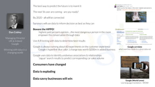 The best way to predict the future is to invent it
!
The next 5b user are coming - are you ready?
!
By 2020 - all will be connected
!
Survivors will use data to inform decision as best as they can
!
Beware the HIPPO!
highest paid person's opinion….the most dangerous person in the room
empower the conversation through data
!
Use A/B testing with data to determine best results
!
Google is always running about 60 experiments on the customer experience
Google's hyperlink blue color ;) change was worth $200m in added business
!
Google uses data to identify unobvious associations & relationships
‘Jaguar’ search results to predict corresponding car sales volume
!
Consumers have changed
!
Data is exploding
!
Data savvy businesses will win
Dan Cobley
!
Managing Director
UK & Ireland
Google
!
Winning with data in a
changing world
Google correlate
what searches relate to a given data set
Google (World Lense)
Live language translation - WOW!
 