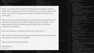 Back in university (90’s), I was the lone geek that brought a laptop to
every class; typing was faster than writing and it’s easier to search and
share. As a bonus, sharing notes usually resulted in free beer from
classmates.
!
With that in mind, the following is my summary perspective and notes
from the Teradata Connect 2014 conference in just 14 slides. This
deliverable has not been endorsed by Teradata, the conference
organisers or speakers.
!
Feel free to get me a craft beer at the next conference ;-)
!
Many thanks to Teradata for hosting an outstanding conference and to
the speakers for their inspiring talks.
!
Cheers from the land down under,
!
Pete Williams
pw@localz.co
 