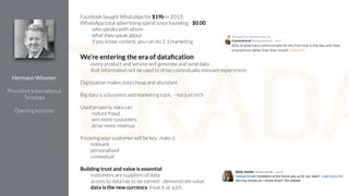 Facebook bought WhatsApp for $19b in 2013;
WhatsApp total advertising spend since founding - $0.00
who speaks with whom
what they speak about
if you know content, you can do 1:1 marketing
!
We’re entering the era of dataﬁcation
every product and service will generate and send data
that information will be used to drive contextually relevant experiences
!
Digitisation makes data cheap and abundant
!
Big data is a business and marketing topic - not just tech
!
Used properly, data can
reduce fraud
win more customers
drive more revenue
!
Knowing your customer will be key; make it
relevant
personalised
contextual
!
Building trust and value is essential
customers are suppliers of data
access to data has to be earned - demonstrate value
data is the new currency, treat it as such
Hermann Wimmer
!
President International
Teradata
!
Opening keynote
 