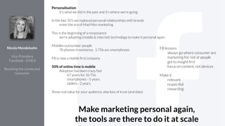 Personalisation
it's what we did in the past and it's where we're going
!
In the late 50’s we replaced personal relationships with brands
enter the era of Mad Men marketing
!
This is the beginning of a renaissance
we’re adopting (mobile & internet) technology to make it personal again
!
Mobiles outnumber people
7b phones in existence, 1.75b are smartphones
!
FB is now a mobile ﬁrst company
!
50% of online time is mobile
Adoption has been crazy fast
67 years for 1b TVs
smartphones - 5 years
tablets - 2 years
!
Show real value for your audience, else loss of trust (and data)
Nicola Mendelsohn
!
Vice President
Facebook - EMEA
!
Reaching the connected
consumer
FB lessons
always go where consumer are
marketing for, not at people
get to insight ﬁrst
focus on content, not devices
Make it
relevant
respectful
rewarding
Make marketing personal again,
the tools are there to do it at scale
 