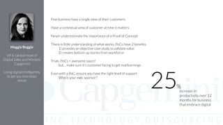 Few business have a single view of their customers
!
Have a contextual view of customer at time it matters
!
Never underestimate the importance of a Proof of Concept
!
There is little understanding of what works, PoCs have 2 beneﬁts
1) provides an objective case study to validate value
2) creates bottom up stories from workforce
!
Trials, PoCs = awesome sauce!
but… make sure it's customer facing to get real learnings
!
Even with a PoC, ensure you have the right level of support
Who is your exec sponsor?
!
Maggie Buggie
!
VP & Global Head of
Digital Sales and Markets
Capgemini
!
Using digital intelligently
to get you two steps
ahead
increase in
productivity over 12
months for business
that embrace digital
25%
 